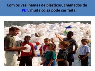 Com os vasilhames de plásticos, chamados de  PET , muita coisa pode ser feita. 