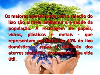 Os maiores beneficiados com a seleção do lixo são o meio ambiente e a saúde da população. A reciclagem de papéis, vidros, plásticos e metais - que representam em torno de 40% do lixo doméstico - reduz a utilização dos aterros sanitários, prolongando sua vida útil. 