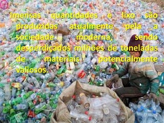 Imensas quantidades e lixo são produzidas atualmente pela a sociedade moderna, sendo desperdiçados milhões de toneladas de materiais potencialmente valiosos. 