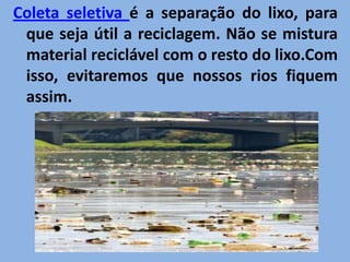 Coleta seletiva é a separação do lixo, para que seja útil a reciclagem. Não se mistura material reciclável com o resto do lixo.Com isso, evitaremos que nossos rios fiquem assim.