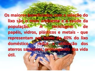 Os maiores beneficiados com a seleção do lixo são o meio ambiente e a saúde da população. A reciclagem de papéis, vidros, plásticos e metais - que representam em torno de 40% do lixo doméstico - reduz a utilização dos aterros sanitários, prolongando sua vida útil.