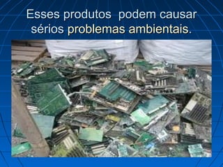 Esses produtos podem causar
 sérios problemas ambientais.
 