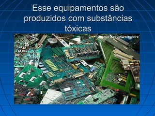 Esse equipamentos são
produzidos com substâncias
          tóxicas
 