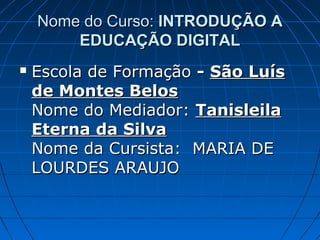 Nome do Curso: INTRODUÇÃO A
        EDUCAÇÃO DIGITAL
   Escola de Formação - São Luís
    de Montes Belos
    Nome do Mediador: Tanisleila
    Eterna da Silva
    Nome da Cursista: MARIA DE
    LOURDES ARAUJO
 