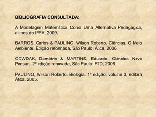 BIBLIOGRAFIA CONSULTADA:
A Modelagem Matemática Como Uma Alternativa Pedagágica,
alunos do IFPA, 2009.
BARROS, Carlos & PAULINO, Wilson Roberto. Ciências, O Meio
Ambiente. Edição reformada, São Paulo: Ática, 2006.
GOWDAK, Demétrio & MARTINS, Eduardo. Ciências Novo
Pensar. 2ª edição renovada, São Paulo: FTD, 2006.
PAULINO, Wilson Roberto. Biologia. 1ª edição, volume 3, editora
Ática, 2005.
 