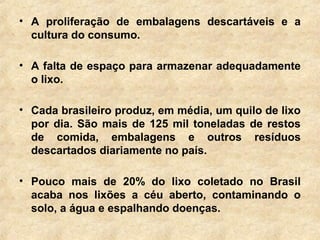 • A proliferação de embalagens descartáveis e a
cultura do consumo.
• A falta de espaço para armazenar adequadamente
o lixo.
• Cada brasileiro produz, em média, um quilo de lixo
por dia. São mais de 125 mil toneladas de restos
de comida, embalagens e outros resíduos
descartados diariamente no país.
• Pouco mais de 20% do lixo coletado no Brasil
acaba nos lixões a céu aberto, contaminando o
solo, a água e espalhando doenças.
 