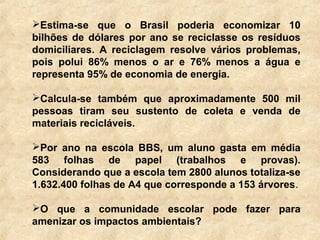 Estima-se que o Brasil poderia economizar 10
bilhões de dólares por ano se reciclasse os resíduos
domiciliares. A reciclagem resolve vários problemas,
pois polui 86% menos o ar e 76% menos a água e
representa 95% de economia de energia.
Calcula-se também que aproximadamente 500 mil
pessoas tiram seu sustento de coleta e venda de
materiais recicláveis.
Por ano na escola BBS, um aluno gasta em média
583 folhas de papel (trabalhos e provas).
Considerando que a escola tem 2800 alunos totaliza-se
1.632.400 folhas de A4 que corresponde a 153 árvores.
O que a comunidade escolar pode fazer para
amenizar os impactos ambientais?
 
