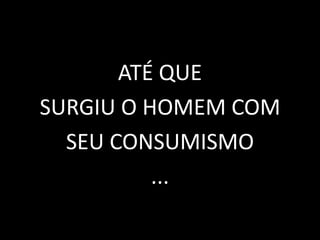 ATÉ QUE
SURGIU O HOMEM COM
SEU CONSUMISMO
...
 