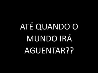 ATÉ QUANDO O
MUNDO IRÁ
AGUENTAR??
 