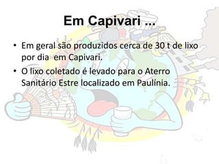 Em Capivari ...
• Em geral são produzidos cerca de 30 t de lixo
por dia em Capivari.
• O lixo coletado é levado para o Aterro
Sanitário Estre localizado em Paulínia.
 