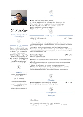 Li XueYing
WEB(Laravel) & React
Native Expert
Profile
I am a professional full-stack
web and hybrid/native mobile
developer with more than 11
years of experience.
I am looking for Long-term,
steady and viable people, as
well as decent ideas who have
the opportunity to deliver
practical value to people.
Contact
Liaoning Province Dandong City
Zhenxing District
(86)-131-30520929
benny_sudibyo@outlook.com
https://www.linkedin.com/in/li-
xueying-078911127/
https://angel.co/li-xueying325
Skills
✪ Hybrid App: React Native,Cordova Phonegap
✪ Front End: JavaScript, React.js, Vue.js, Bootstrap, Jquery,CSS3,Html5
✪ Back End: PHP, Laravel, CodeIgniter, Node.js(Express js), Django,
✪ DataBase: MySQL, MongoDB, SQLite, PostgreSQL,others no sql.
✪ Native Android/iOS: JAVA, Swift, Objective-C
✪ AI(Machine Learning,Deep Learning):Python.
Work Experience
Mobile & Web Developer
www.freelancer.com
2017 - Present
•Built, tested and deployed scalable, highly available and modular software products.
•Performed regression and system-level testingto verify software quality and function
before it was released.
•Implemented process management system using laravel, codeingiter, react.js
•Implemented social,eshop, dating android/ios app using react native, swift, java, etc
•Evaluated multiple software solutionsduring early software architecture plottingand
system migration planning stage.
Software Developer
QINGJIN technology co.,ltd
2008 - 2015
•Developed and designed three critical software programs for financial trackingand
reporting.
•Wrote and implemented scripts to enhance user experience and integrated scripts
with the CMS.
•Designed and developed 30~40 computer software web applications.
•Optimized user effectiveness by creating a detailed feedback queue for users to
discuss functionality, convenience, and effectiveness.
•Streamlined deployment process by developing continuous integration tools.
Education
Computer Science and Technology Program
Huazhong University of Science and Technology, China
2002 - 2006
Development
Products
✬React Native
https://itunes.apple.com/us/app/clqsix/id963138929?mt=8
https://play.google.com/store/apps/details?id=com.cokeemmedia.CLQSIX
 