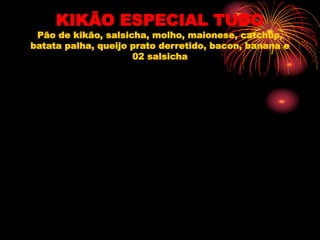 KIKÃO ESPECIAL TUDO
Pão de kikão, salsicha, molho, maionese, catchup,
batata palha, queijo prato derretido, bacon, banana e
02 salsicha
 