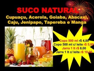 SUCO NATURAL
Cupuaçu, Acerola, Goiaba, Abacaxi,
Caju, Jenipapo, Tapereba e Manga
Copo 500 ml r$ 4,00
Copo 500 ml c/ leite r$ 5,00
Jarra 1 lt r$ 8,00
Jarra 1 lt c/ leite r$ 10,00
 