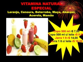 VITAMINA NATURAL
ESPECIAL
Laranja, Cenoura, Beterraba, Maça, Abacaxi,
Acerola, Mamão
Copo 500 ml r$ 7,00
Copo 500 ml c/ leite r$ 8,00
Jarra 1 lt r$ 14,00
Jarra 1 lt c/ leite r$ 16,00
 