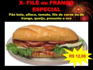 X- FILÉ ou FRANGO
ESPECIAL
Pão bola, alface, tomate, file de carne ou de
frango, queijo, presunto e ovo
R$ 12,00
 