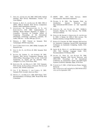 3.   FRIES, B., AND KLUSCH, M. 2006. OWLS-MX, Hybrid               13. MSDN.    2003. .NET Web Services.             MSDN
     Semantic Web Service Matchmaker, Version 1.1b.                    Documentation. Microsoft Cooperation.
     Users Manual.
                                                                   14. PALMER, S. B. 2001. The Semantic Web: An
4.   GERBER, A., BUTT, S., AND KLUSCH, M. 2006. OWL-S                  Introduction.       Internet.    Retrieved   from
     XPlan, OWL-S Semantic Web Service Composition                     http://infomesh.net/2001/swintro on 2nd September
     Planner. DFKI Saarbrücken, Germany.                               2005.
5.   GUNATILAKA, M., WIKRAMANAYAKE, G. N., AND
     KARUNARATNA, D.D. 2004. Implementation of                     15. PAOLUCCI, M.,     AND SYCARA, K. 2002. DAML-S:

     Ontology Based Business Registries to Support e-                  Semantic Markup for Web Services. The DAML
     Commerce. University of Colombo School of                         Services Coalition.
     Computing. Proceedings of 6th International                   16. PAOLUCCI, M., SOUDRY, J., SRINIVASAN, N., AND SYCARA,
     Information Technology Conference, Colombo, Sri                   K. 2004. A Broker for OWL-S Web services. The
     Lanka, 29th Nov – 1st Dec 2004, pp. 222-231.                      Robotics Institute, Carnegie Mellon University.
6.   HERMAN, I. 2005. Tutorial on            Semantic   Web        17. ROMAN, D., ZAREMBA, M. 2005. Semantic Web services
     Technologies. WWW Consortium.                                     for Autonomic Computing. Second IEEE International
7.   JENA 2.2 DOCUMENTATION. 2005. RDQL Examples, HP                   Conference on Autonomic Computing, Seattle, USA.
     Research Labs.                                                    June 2005.

8.   JIAN, S., SUI, X.,   AND   WANG, B. 2004. Semantic Web        18. SMITH, M. K., WELTY, C.,AND MCGUINNESS, D. 2004.

     Services.                                                         OWL Web Ontology Language Guide. W3C
                                                                       Recommendation 10 February 2004.
9.   KLUSCH, M., GERBER, A., AND SCHMIDT, M. 2005.
     Semantic Web Service Composition Planning with                19. SYCARA, K., FRIES, B.,  AND KLUSCH, M. 2006.

     OWLS-XPlan. Proceedings of the 1st Intl. AAAI Fall                Automated Semantic Web Service Discovery with
     Symposium on Agents and the Semantic Web,                         OWLS-MX. Proceedings of 5th International
     Arlington VA, USA, AAAI Press, 2005                               Conference on Autonomous Agents and Multi-Agent
                                                                       Systems (AAMAS), Hakodate, Japan, ACM Press
10. KOIVUNEN, M.,    AND MILLER, E. 2001. W3C Semantic
     Web Activity. In Proceedings of Semantic Web Kick-off         20. VASUDEVAN, V. 2001. A Web Services Primer. Internet.
     Seminar 2001. WWW Consortium.                                     Retrieved                                        from
                                                                       http://webservices.xml.com/pub/a/ws/2001/04/04/webser
11. LEE, T. B., HENDLER, J.,     AND LASSILA, O. 2001.                 vices on 01st September 2005.
     Semantic Web. Scientific American (May).
12. MANOLA, F., AND MILLER, E. 2004. RDF Primer. W3C
     Recommendation 10 February 2004. World Wide Web
     Consortium.




                                                              23
 