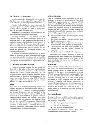 2.6. Web Service Brokerage                                       CMU OWL-Broker
   A web service broker finds suitable web services for          This is a prototype system developed by the W3C
the client based on the capabilities requested by the            designers of the OWL-S specification[16]. They have
client. The tasks performed by a broker are twofold:             based their implementation on a generic OWL-S
                                                                 processor called OWL-S VM. The broker’s activities
   Search: Finding the best service(s) matching to the           are divided into two parts namely the advertisement
requesters query. The broker may have to compose                 protocol and mediation protocol. In the advertisement
existing services together in order to derive new                protocol the service providers’ service metadata are
services, which will satisfy the query.                          collected in internal broker registries. In the mediation
   Mediation: Converting back and forth between the              protocol following activities is performed:
data formats used by requester and provider.
                                                                     The requester query the broker using OWL Query
   Matching capability of two brokers can be                         Language (OWL-QL)
compared using the number of matches given for a                     The broker searches for a matching provider using
particular query. If the number of matches given is                  the advertisements in its registry
higher for Broker A than for Broker B then broker A is               After selecting the best provider, the query is
said to be better than B. This number depends both on                mapped into the inputs expected by that provider.
the search and mediation capabilities of the broker.                 Upon receiving the reply from provider, it is
That is the amount of the services searched and the                  mapped back into the outputs expected by
ability to mitigate the differences between the                      requester.
consumer and provider.                                               Finally, the output is sent back to the requester.
   In addition to these main functionalities, a broker
should be secure (in the sense only authorized parties              This broker does not have the ability to create (by
can access it). A broker can also provide services like          composing) new web services and matchmaking is
web service promotion, negotiation and maintaining               limited to the services registered to the broker. It also
QoS (Quality of Service) metrics of registered services.         does not take the QoS metrics into consideration when
                                                                 finding the matches.
2.7. Current Brokerage Systems                                   OWLS-MX
   Complete brokerage systems that are capable of                This is a hybrid semantic web service discovery tool in
doing all of the tasks of discovery (matchmaking),               the sense it uses both semantic reasoning and syntactic
service composition, mediation and execution                     based similarity metrics to obtain the best of both
automatically without human intervention are not                 worlds [19]. The service descriptions must be in the
available to date. There are partial solutions, which            OWL-S format and the system is implemented in Java.
implement parts of the above functionalities with the            It uses the OWL-DL reasoner called “Pellet” for
human intervention developed using OWL-S. We will                semantic reasoning. This is a very recent system
explain three of the most popular systems, namely:               developed in 2006. However, this has only the
XPlan, CMU OWL-Broker and OWLS-MX.                               discovery capability and human intervention is
                                                                 required throughout the process of selecting services to
XPlan                                                            testing whether the matched services are correct.
This tool is a composition-planning engine for                   However, the program has a very easy to use GUI,
semantic web services, which are described in OWL-S.             which allows us to visualize the whole process of
It converts OWL-S 1.1 services to equivalent problem             matchmaking [3].
and domain descriptions that are specified in the
planning domain description language (PDDL), and                 3. Methodology
invokes an AI planner (XPlan) to generate a service
composition plan sequence that satisfies a given goal            In order to derive a model to implement the required
[9]. However, this tool is intended only for expert users        functionalities, we design a system called DUBIP that
and provides a nice GUI to manipulate the composed               has three main components:
services manually. It only allows compositions with                       The client agent or service requester
sequences of child services. Additionally the tool has                    The web service broker
the ability to consider QoS metrics in selecting suitable
                                                                          The server or service provider
candidate services for the composition [4].
                                                                 The high-level interactions among these three
                                                                 components are given in the Figure 3 below.




                                                            17
 