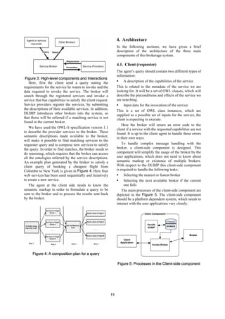 4. Architecture
                                                                    In the following sections, we have given a brief
                                                                    description of the architecture of the three main
                                                                    components of this brokerage system.

                                                                    4.1. Client (requester)
                                                                    The agent’s query should contain two different types of
                                                                    information:
 Figure 3: High-level components and Interactions
    Here, first the client send a query stating the                      A description of the capabilities of the service
requirements for the service he wants to invoke and the             This is related to the metadata of the service we are
data required to invoke the service. The broker will                looking for. It will be a set of OWL classes, which will
search through the registered services and invoke a                 describe the preconditions and effects of the service we
service that has capabilities to satisfy the client request.        are searching.
Service providers register the services, by submitting                   Input data for the invocation of the service
the descriptions of their available services. In addition,          This is a set of OWL class instances, which are
DUBIP introduces other brokers into the system, so                  supplied as a possible set of inputs for the service, the
that those will be referred if a matching service is not            client is expecting to execute.
found in the current broker.
                                                                        Here the broker will return an error code to the
    We have used the OWL-S specification version 1.1                client if a service with the requested capabilities are not
to describe the provider services to the broker. These              found. It is up to the client agent to handle these errors
semantic descriptions made available to the broker,                 in their own ways.
will make it possible to find matching services to the
requester query and to compose new services to satisfy                  To handle complex message handling with the
the query. In order to find matches, the broker needs to            broker, a client-side component is designed. This
do reasoning, which requires that the broker can access             component will simplify the usage of the broker by the
all the ontologies referred by the service descriptions.            user applications, which does not need to know about
An example plan generated by the broker to satisfy a                semantic markup or existence of multiple brokers.
client query of booking a cheapest flight from                      With respect to the DUBIP this client-side component
Colombo to New York is given in Figure 4. Here four                 is required to handle the following tasks:
web services has been used sequentially and iteratively                  Selecting the nearest or fastest broker
to create a new service.                                                 Selecting the next available broker if the current
    The agent at the client side needs to know the                       one fails
semantic markup in order to formulate a query to be                     The main processes of the client-side component are
sent to the broker and to process the results sent back             depicted in the Figure 5. The client-side component
by the broker.                                                      should be a platform dependent system, which needs to
                                                                    interact with the user applications very closely.

                                                                                       Client Component



                                                                                                          Available
                                                                                         Handle
                                                                                                          brokers
                                                                                         DUBIP


                                                                                                                      Broker
                                                                        Client
                                                                      Application
                                                                                            Invoke Broker


      Figure 4: A composition plan for a query

                                                                    Figure 5: Processes in the Client-side component




                                                               18
 