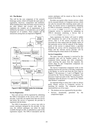 4.2. The Broker                                                     custom ontologies will be stored as files in the file
                                                                    system of the broker.
This will be the core component of the semantic
brokerage system, which will handle the main tasks of                  Providers can register either Atomic services, which
registration, discovery, composition and mediation.                 can be executed directly or Composite services, which
While handling these tasks the broker must be aware of              can only be executed after matching atomic parts are
the other brokers and co-exist with them. To                        found. An Atomic service is registered by submitting
implement the complex set of requirements to be                     an OWL-S document containing a Service, which is
fulfilled by the broker, it is divided into a set of tightly        DescribedBy a single AtomicProcess. Similarly, a
integrated set of modules. These modules and the                    Composite service is registered by submitting an
interactions among them are depicted in Figure 6.                   OWL-S document containing a Service that is
                                                                    DescribedBy a single CompositeProcess.

                                                   Service
                                                                       Upon registration the broker will need to update
                                                   provider         QoS information for each of the invocation on the
                                                                    service. That is if the service execution was not
                                                  Actual Web
                                                   service
                                                                    successful for some request then the Quality metric of
                                     Web                            that particular service will be reduced. If the Quality
                                   Interface                        metric of the service is reduced below a specified
     Broker                                                         threshold, the service will be unregistered from the
                                                                    broker and the relevant service provider will be
         OWL-S                                                      notified using the contact details in the database.
                                         Web service
         registry OWL-S description
                                         registration
                                                                    Service Composition
                           groundings
                                                                       The query from the requester is received by this
      Discovery                                 Web Service         component and will be handled mainly by this
                                                 execution          component before passing onto other components.
                       Service tree
                                                                    Upon receiving the query from the requester, the
    Search results
                                                                    actions taken by this Composition component are
                                      Output
                                                                    depicted in Figure 7.
      Web service
      Composition                                                      The Service Composition component works as the
                       Search results
                                                                    mediator between the activities of all other components
                             Search other           Other           in the Broker, as can be seen from the Flow chart in
                               brokers             Brokers
                                                                    Figure 7. The processes 1, 2 and 5 of Figure 7 are
                                                                    executed by the “Service Discovery” component. The
                                                                    processes 4 and 6 are parts of the “Service Execution”
                                                                    component while the process 3 is a part of the “Search
                                          Other Brokers
                                                                    other Brokers” component.
   Client agent or   Client-side
                     component
                                                                       An important thing to notice here is that we always
    application
                                                                    prefer Atomic services to Composite services in
                                                                    searching for matches. The composite processes
   Figure 6: Main modules inside the brokerage                      mentioned here are of two types:
                     engine                                              The skeleton services registered by the providers
Service Registration                                                     Services    dynamically      generated    by    the
   New web services will be registered by submitting                     composition engine
the OWL-S description of the service with a service
provider. A provider can register more than one service
and before the service is registered, the provider is
registered with the broker.
   The OWL-S description of a service may refer to
custom ontologies designed by the provider. In this
case, the referred ontologies can either be made
available through an URL or submitted as a part of the
registration request. The OWL-S description and the




                                                               19
 