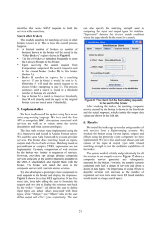 identifies that sends SOAP requests to both the                  can also specify the matching strength used in
services at the same time.                                       comparing the input and output types for matches.
                                                                 “Equivalent” denotes the strictest match condition
Search other Brokers
                                                                 where the types should be the same for a match.
   This module searches for matching services in other
brokers known to it. This is how the overall process
happens:
    A limited number of brokers (n number of
    brokers) known to the broker will be stored in the
    “Other Brokers” registry shown in Figure 6.
    The list of brokers is refreshed frequently to store
    the n closest brokers to this broker.
    Upon receiving the search request from
    Composition component, the search request is sent
    to the closest broker (broker B) to this broker
    (broker A).
    Broker B searches its registry for a matching
    service. If one is found it would be sent to A.
    Otherwise B will send the search request to its
    closest broker exempting A (say C). The process
    continues until a match is found or a threshold
    number of brokers are searched.
    Say at broker M a match is found (or threshold),
    then M will directly send the reply to the original           Figure 9: The client GUI for formulating requests
    broker A (or no match error if threshold).                                  to be sent to the broker
                                                                    After invoking the broker, the resulting composite
5. Implementation                                                service created by the broker is shown in the fourth tab
                                                                 and the actual response, which contain the output data
   We have implemented the system using Java as our
                                                                 values are shown in the fifth tab.
main programming language. We have used the Jena
API to manipulate OWL descriptions associated with
services are well as to reason about the service                 6. Results
descriptions and other custom ontologies.                           We tested the brokerage system by using number of
   The Java web services were implemented using the              web services from a flight-booking scenario. We
Axis framework and hosted in Apache Tomcat server.               invoked the broker using various inputs, outputs and
We used the same Axis framework to execute provider              effects using the prototype client component we have
services. The broker does matching based on inputs,              implemented. We have also used super classes and sub
outputs and effects of web services. Matching based on           classes of the input & output types with relaxed
preconditions or complex SWRL expressions are not                matching strength to test the mediation capabilities of
implemented. Dynamic composition of web services                 the broker.
by the broker was limited to sequences of services.                 The system worked reliably and predicatively for all
However, providers can design abstract composite                 the services in our sample scenario. Figure 10 shows a
services using any of the control structures available in        composite service generated and subsequently
the OWL-S specification and register them with the               executed by the broker. However, the sample scenario
broker. The broker will match the slots in the                   contained only half a dozen of services and about a
composite service with concrete atomic services.                 dozen of data types. The importance of using effects to
   We also developed a prototype client component to             describe services will increase as the number of
send requests to the broker and display the responses.           registered services rises since more IO based matches
Figure 9 shows this client GUI application. It has five          would result in a large search space.
main tabs, three tabs aiding the user to formulate the
request and two tabs to display the response sent back
by the broker. “Inputs” tab allows the user to define
input types and actual values associated with these
types, while “Outputs” and “Effects” tabs let the user
define output and effect types respectively. The user




                                                            21
 
