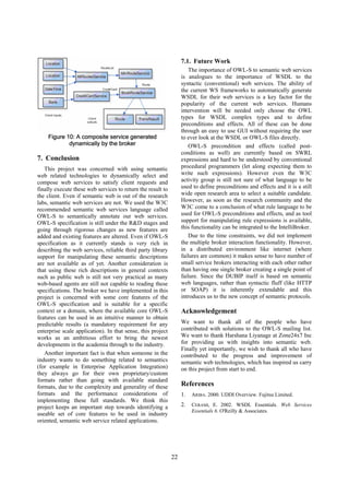 7.1. Future Work
                                                                      The importance of OWL-S to semantic web services
                                                                  is analogues to the importance of WSDL to the
                                                                  syntactic (conventional) web services. The ability of
                                                                  the current WS frameworks to automatically generate
                                                                  WSDL for their web services is a key factor for the
                                                                  popularity of the current web services. Humans
                                                                  intervention will be needed only choose the OWL
                                                                  types for WSDL complex types and to define
                                                                  preconditions and effects. All of these can be done
                                                                  through an easy to use GUI without requiring the user
    Figure 10: A composite service generated                      to ever look at the WSDL or OWL-S files directly.
            dynamically by the broker                                 OWL-S precondition and effects (called post-
                                                                  conditions as well) are currently based on SWRL
7. Conclusion                                                     expressions and hard to be understood by conventional
   This project was concerned with using semantic                 procedural programmers (let along expecting them to
web related technologies to dynamically select and                write such expressions). However even the W3C
compose web services to satisfy client requests and               activity group is still not sure of what language to be
finally execute these web services to return the result to        used to define preconditions and effects and it is a still
the client. Even if semantic web is out of the research           wide open research area to select a suitable candidate.
labs, semantic web services are not. We used the W3C              However, as soon as the research community and the
recommended semantic web services language called                 W3C come to a conclusion of what rule language to be
OWL-S to semantically annotate our web services.                  used for OWL-S preconditions and effects, and as tool
OWL-S specification is still under the R&D stages and             support for manipulating rule expressions is available,
going through rigorous changes as new features are                this functionality can be integrated to the IntelliBroker.
added and existing features are altered. Even if OWL-S                Due to the time constraints, we did not implement
specification as it currently stands is very rich in              the multiple broker interaction functionality. However,
describing the web services, reliable third party library         in a distributed environment like internet (where
support for manipulating these semantic descriptions              failures are common) it makes sense to have number of
are not available as of yet. Another consideration is             small service brokers interacting with each other rather
that using these rich descriptions in general contexts            than having one single broker creating a single point of
such as public web is still not very practical as many            failure. Since the DUBIP itself is based on semantic
web-based agents are still not capable to reading these           web languages, rather than syntactic fluff (like HTTP
specifications. The broker we have implemented in this            or SOAP) it is inherently extendable and this
project is concerned with some core features of the               introduces us to the new concept of semantic protocols.
OWL-S specification and is suitable for a specific
context or a domain, where the available core OWL-S               Acknowledgement
features can be used in an intuitive manner to obtain
predictable results (a mandatory requirement for any              We want to thank all of the people who have
enterprise scale application). In that sense, this project        contributed with solutions to the OWL-S mailing list.
works as an ambitious effort to bring the newest                  We want to thank Harshana Liyanage at Zone24x7 Inc
developments in the academia through to the industry.             for providing us with insights into semantic web.
                                                                  Finally yet importantly, we wish to thank all who have
   Another important fact is that when someone in the             contributed to the progress and improvement of
industry wants to do something related to semantics               semantic web technologies, which has inspired us carry
(for example in Enterprise Application Integration)               on this project from start to end.
they always go for their own proprietary/custom
formats rather than going with available standard
formats, due to the complexity and generality of these            References
formats and the performance considerations of                     1.   ARIBA. 2000. UDDI Overview. Fujitsu Limited.
implementing these full standards. We think this
project keeps an important step towards identifying a             2.   CERAMI, E. 2002. WSDL Essentials. Web Services
                                                                       Essentials 6. O'Reilly & Associates.
useable set of core features to be used in industry
oriented, semantic web service related applications.




                                                             22
 