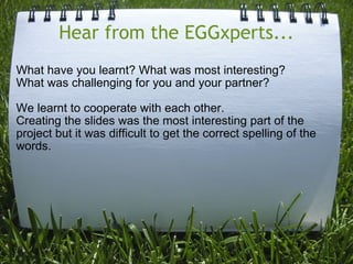 Hear from the EGGxperts... What have you learnt? What was most interesting? What was challenging for you and your partner? We learnt to cooperate with each other.  Creating the slides was the most interesting part of the project but it was difficult to get the correct spelling of the words. 