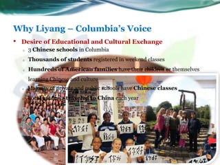 Why Liyang – Columbia’s Voice
5
• Desire of Educational and Cultural Exchange
o 3 Chinese schools in Columbia
o Thousands ...