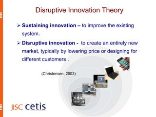 Disruptive Innovation Theory
 Sustaining innovation – to improve the existing
system.
 Disruptive innovation - to create an entirely new
market, typically by lowering price or designing for
different customers .
(Christensen, 2003)
 