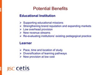Potential Benefits
Educational Institution
 Supporting educational missions
 Strengthening brand reputation and expanding markets
 Low overhead provision
 New revenue streams
 Re-evaluating institutions’ existing pedagogical practice
Learner
 Pace, time and location of study
 Diversification of learning pathways
 New provision at low cost
 