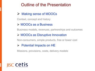 Outline of the Presentation
 Making sense of MOOCs
Context, concept and history
 MOOCs as a Business
Business models, revenues, partnerships and outcomes
 MOOCs as Disruptive Innovation
Non-consumers, simple products, free or lower cost
 Potential Impacts on HE
Missions, provisions, costs, delivery models
 