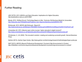 Further Reading:
JISC CETIS, 2013, MOOCs and Open Education: Implications for Higher Education,
http://publications.cetis.ac.uk/2013/667
Moody, 2012, Shifting Ground: Technology Begins to Alter Centuries Old Business Model for Universities
http://www.etsu.edu/125/taskforces/Programs_and_Opportunities/documents/MOOC.PDF
Edinbourgh, 2013, MOOCs @ Edinburgh –Report #1,
http://www.era.lib.ed.ac.uk/bitstream/1842/6683/1/Edinburgh%20MOOCs%20Report%202013%20%231.pdf
Universities UK, 2013, Massive open online courses: higher education's digital moment?
http://www.universitiesuk.ac.uk/highereducation/Documents/2013/MassiveOpenOnlineCourses.pdf
Christensen, C., M. (2003). The innovator's solution: creating and sustaining successful growth. Harvard Business
Press.
Gartner (2013), Gartner Hype Cycles, http://www.gartner.com/technology/research/methodologies/hype-cycles.jsp
Hill P (2013), MOOCs Beyond Professional Development: Coursera’s Big Announcement in Context,
http://mfeldstein.com/moocs-beyond-professional-development-courseras-big-announcement-in-context/
 