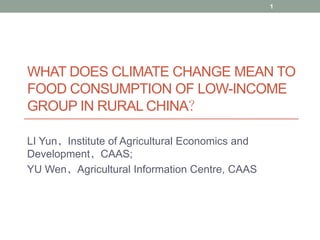 1




WHAT DOES CLIMATE CHANGE MEAN TO
FOOD CONSUMPTION OF LOW-INCOME
GROUP IN RURAL CHINA？

LI Yun，Institute of Agricultural Economics and
Development，CAAS;
YU Wen，Agricultural Information Centre, CAAS
 