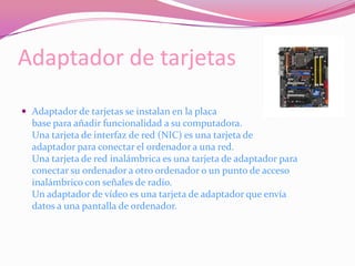 Adaptador de tarjetasAdaptador de tarjetas se instalan en la placa base para añadir funcionalidad a su computadora.Una tarjeta de interfaz de red (NIC) es una tarjeta de adaptador para conectar el ordenador a una red.Una tarjeta de red inalámbrica es una tarjeta de adaptador para conectar su ordenador a otro ordenador o un punto de acceso inalámbrico con señales de radio.Un adaptador de vídeo es una tarjeta de adaptador que envía datos a una pantalla de ordenador.
