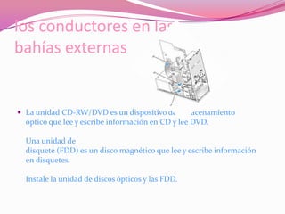 los conductores en las bahías externasLa unidad CD-RW/DVD es un dispositivo de almacenamiento óptico que lee y escribe información en CD y lee DVD.Una unidad de disquete (FDD) es un disco magnético que lee y escribe información en disquetes.Instale la unidad de discos ópticos y las FDD.