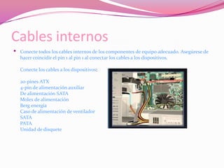 Cables internosConecte todos los cables internos de los componentes de equipo adecuado. Asegúrese de hacer coincidir el pin 1 al pin 1 al conectar los cables a los dispositivos.Conecte los cables a los dispositivos:20-pines ATX4-pin de alimentación auxiliarDe alimentación SATAMolex de alimentaciónBerg energíaCaso de alimentación de ventiladorSATAPATAUnidad de disquete