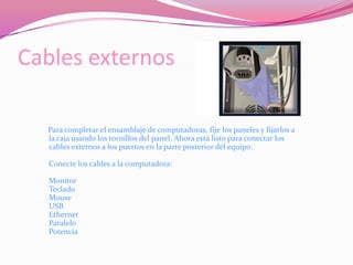 Cables externos     Para completar el ensamblaje de computadoras, fije los paneles y fijarlos a la caja usando los tornillos del panel. Ahora está listo para conectar los cables externos a los puertos en la parte posterior del equipo.Conecte los cables a la computadora:MonitorTecladoMouseUSBEthernetParaleloPotencia