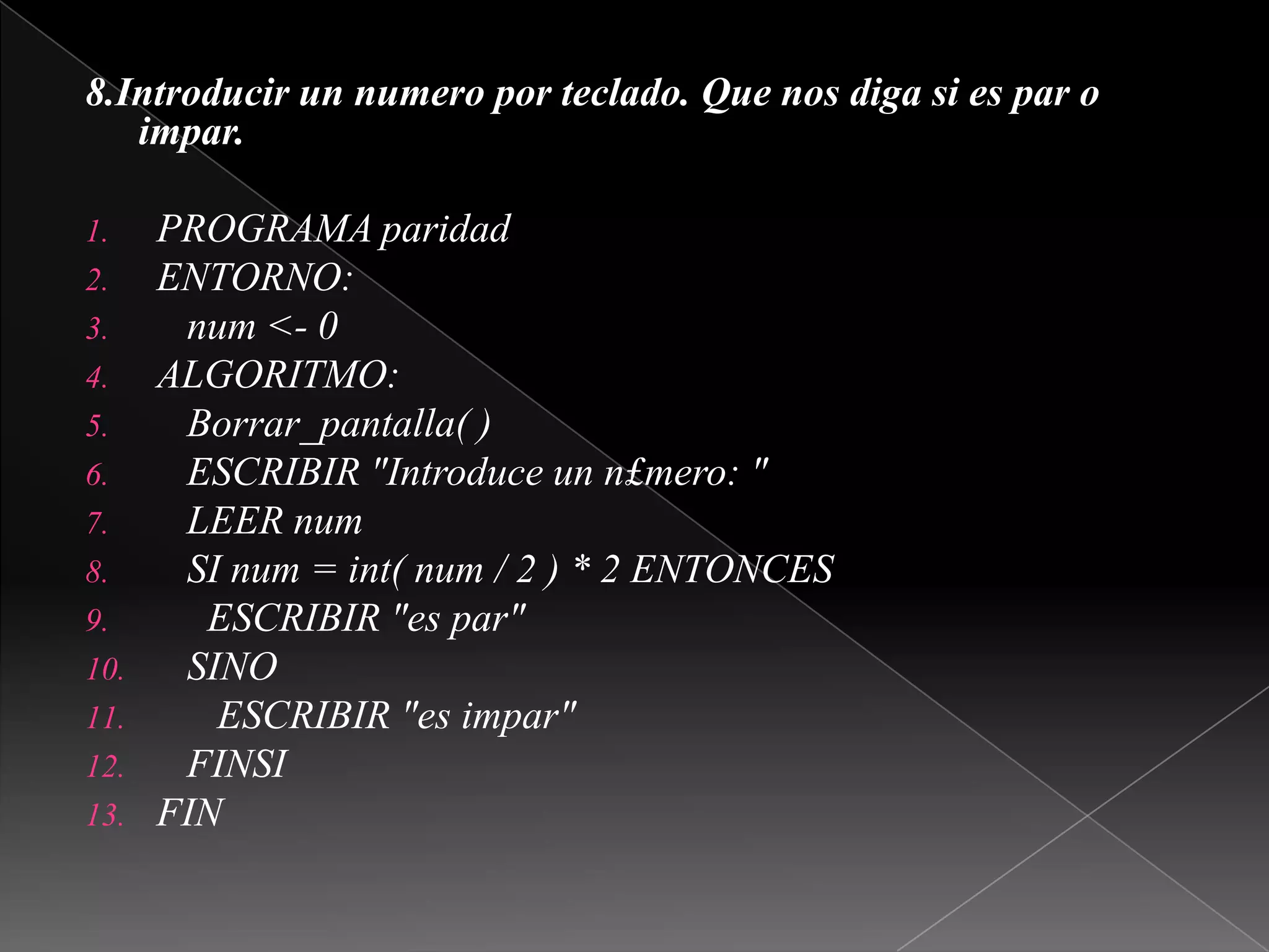 8.Introducir un numero por teclado. Que nos diga si es par o impar. PROGRAMA paridadENTORNO:num <- 0ALGORITMO:Borrar_pantalla( )   ESCRIBIR "Introduce un n£mero: "   LEER num   SI num = int( num / 2 ) * 2 ENTONCES     ESCRIBIR "es par"   SINO      ESCRIBIR "es impar"   FINSIFIN 