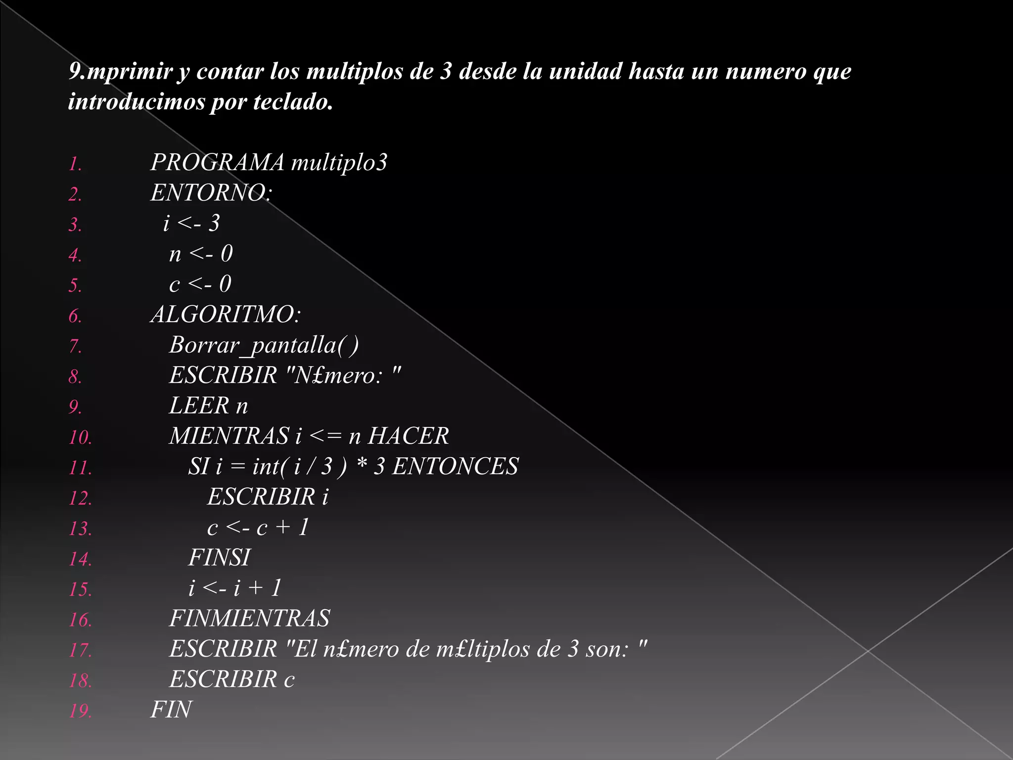 9.mprimir y contar los multiplos de 3 desde la unidad hasta un numero queintroducimos por teclado.PROGRAMA multiplo3ENTORNO:i <- 3   n <- 0   c <- 0ALGORITMO:Borrar_pantalla( )   ESCRIBIR "N£mero: "   LEER n   MIENTRAS i <= n HACER      SI i = int( i / 3 ) * 3 ENTONCES         ESCRIBIR ic <- c + 1      FINSIi <- i + 1FINMIENTRAS   ESCRIBIR "El n£mero de m£ltiplos de 3 son: "   ESCRIBIR cFIN 