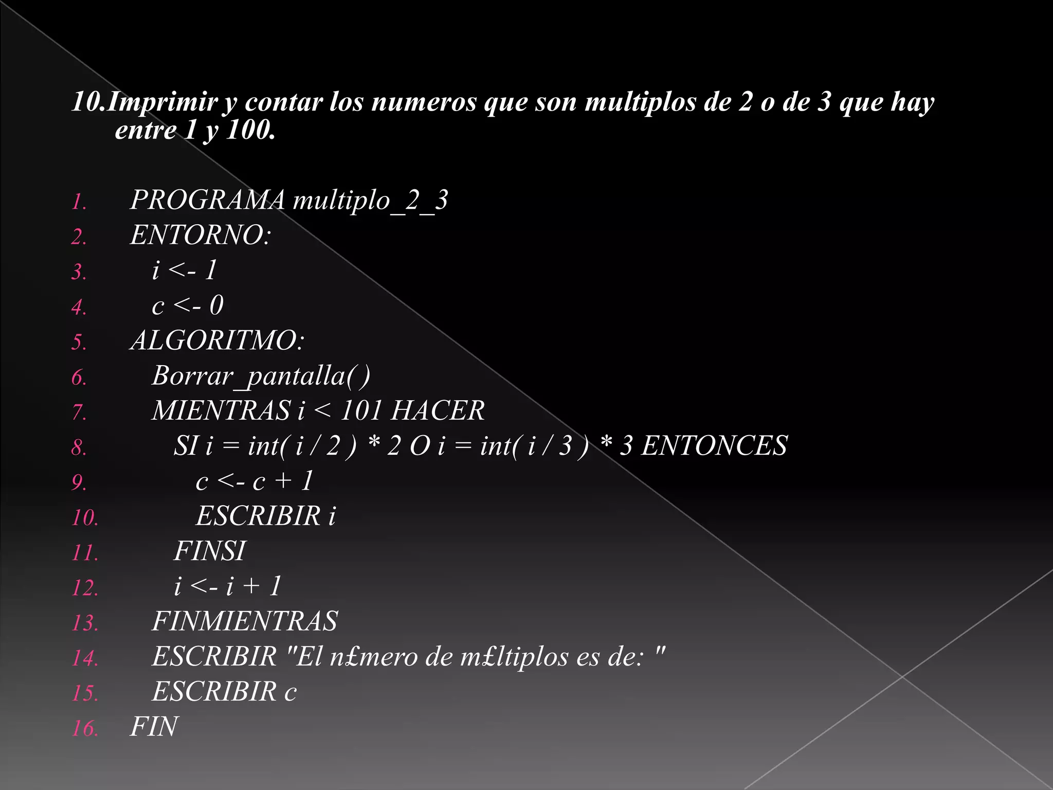  10.Imprimir y contar los numeros que son multiplos de 2 o de 3 que hay entre1 y 100.PROGRAMA multiplo_2_3ENTORNO:   i <- 1   c <- 0ALGORITMO:Borrar_pantalla( )   MIENTRAS i < 101 HACER      SI i = int( i / 2 ) * 2 O i = int( i / 3 ) * 3 ENTONCES         c <- c + 1         ESCRIBIR iFINSIi <- i + 1FINMIENTRAS   ESCRIBIR "El n£mero de m£ltiplos es de: "   ESCRIBIR cFIN 