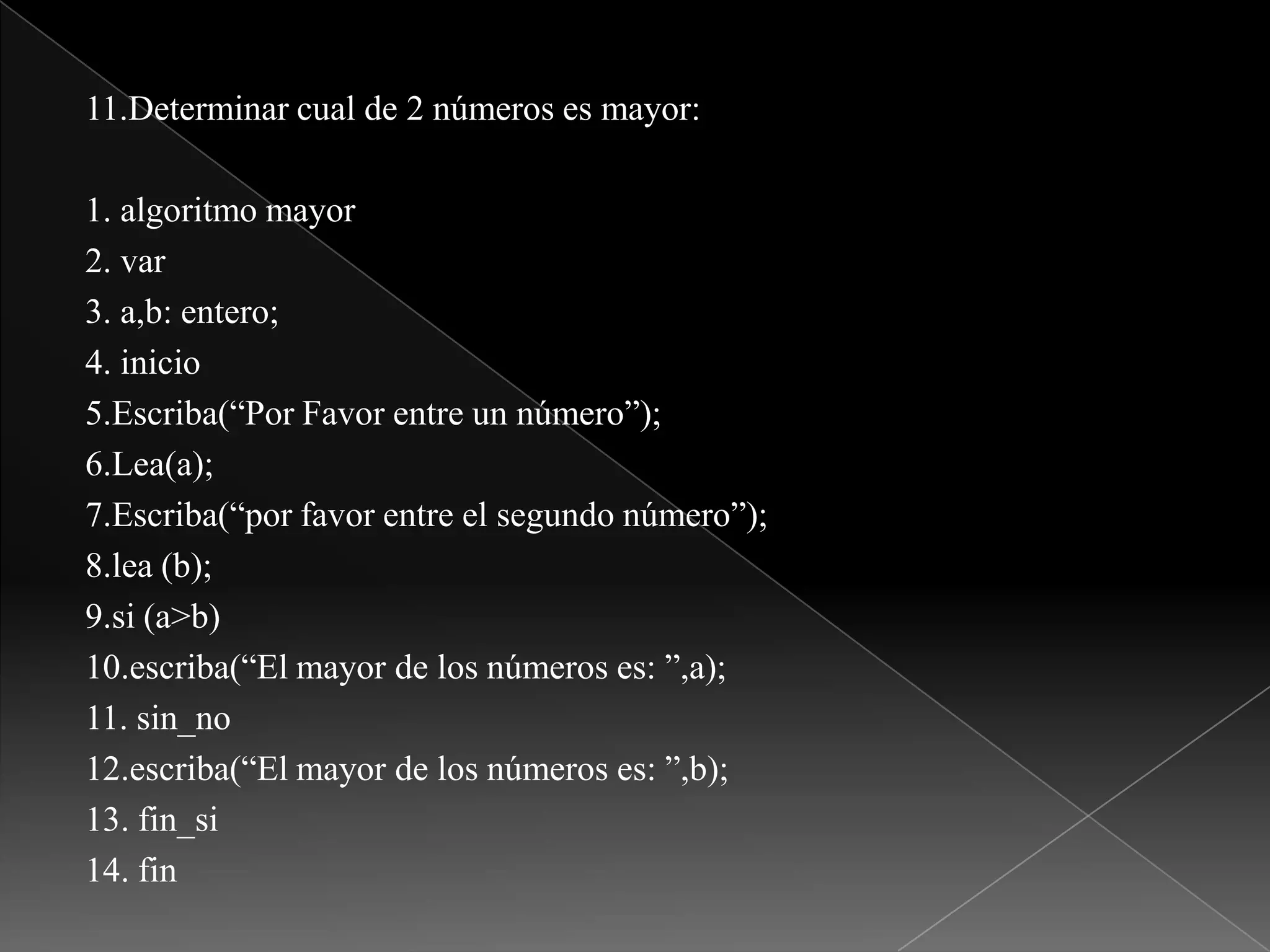 11.Determinar cual de 2 números es mayor:1. algoritmo mayor2. var3. a,b: entero;4. inicio5.Escriba(“Por Favor entre un número”);6.Lea(a);7.Escriba(“por favor entre el segundo número”);8.lea (b);9.si (a>b)10.escriba(“El mayor de los números es: ”,a);11. sin_no12.escriba(“El mayor de los números es: ”,b);13. fin_si14. fin