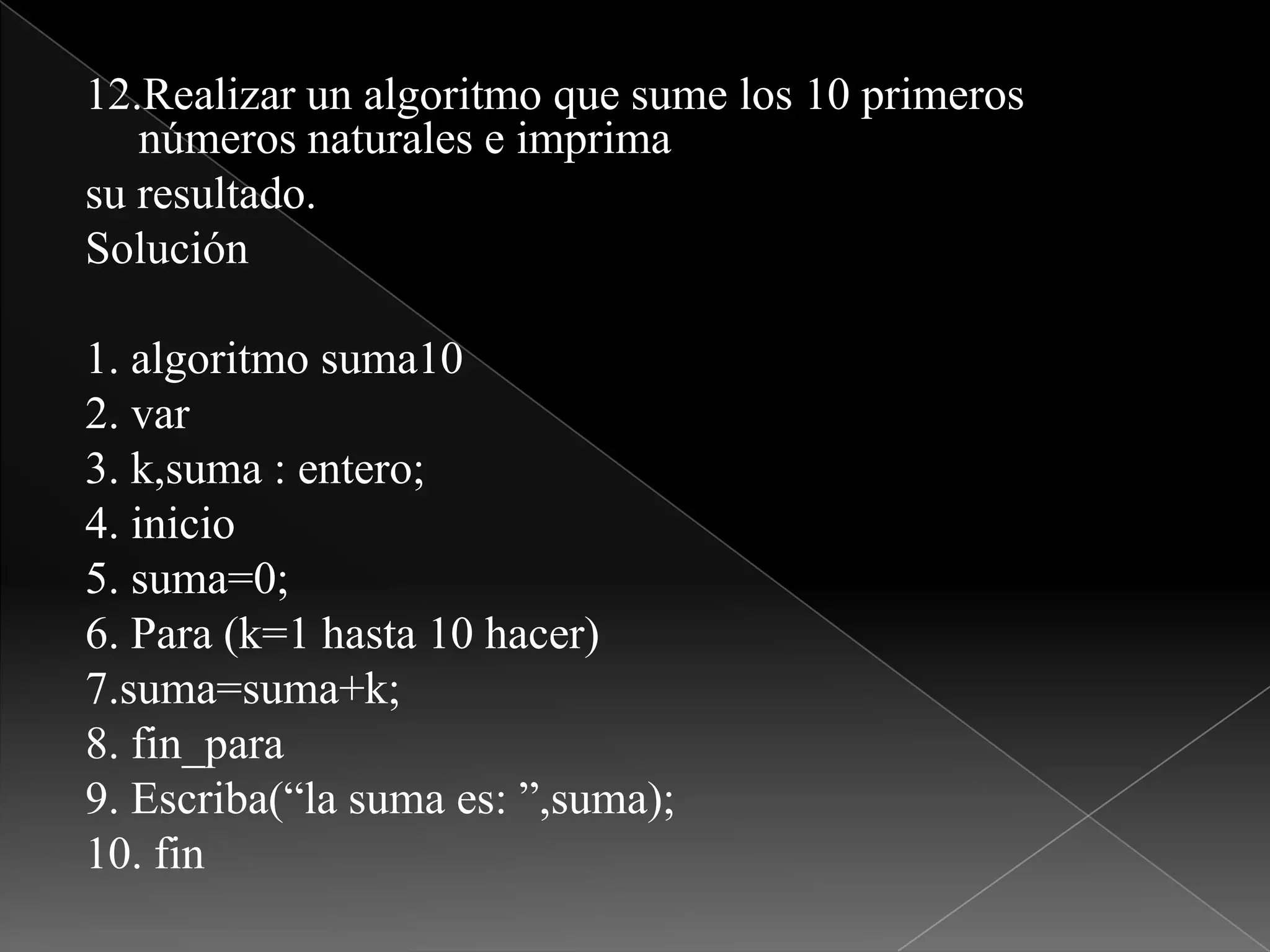 12.Realizar un algoritmo que sume los 10 primeros números naturales e imprimasu resultado.Solución1. algoritmo suma102. var3. k,suma : entero;4. inicio5. suma=0;6. Para (k=1 hasta 10 hacer)7.suma=suma+k;8. fin_para9. Escriba(“la suma es: ”,suma);10. fin