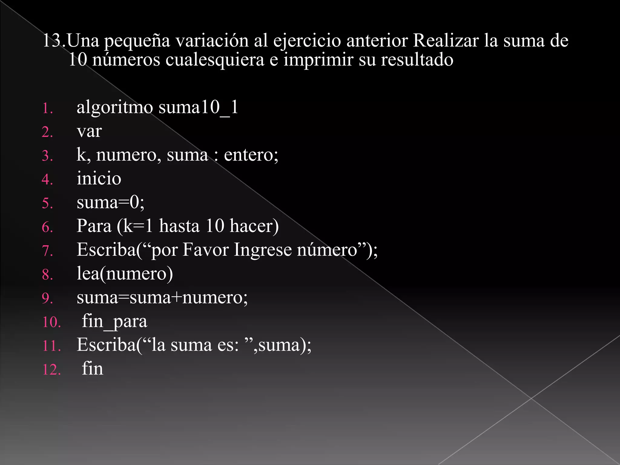 13.Una pequeña variación al ejercicio anterior Realizar la suma de 10 números cualesquiera e imprimir su resultadoalgoritmo suma10_1vark, numero, suma : entero;iniciosuma=0;Para (k=1 hasta 10 hacer)Escriba(“por Favor Ingrese número”);lea(numero)suma=suma+numero;fin_paraEscriba(“la suma es: ”,suma);fin
