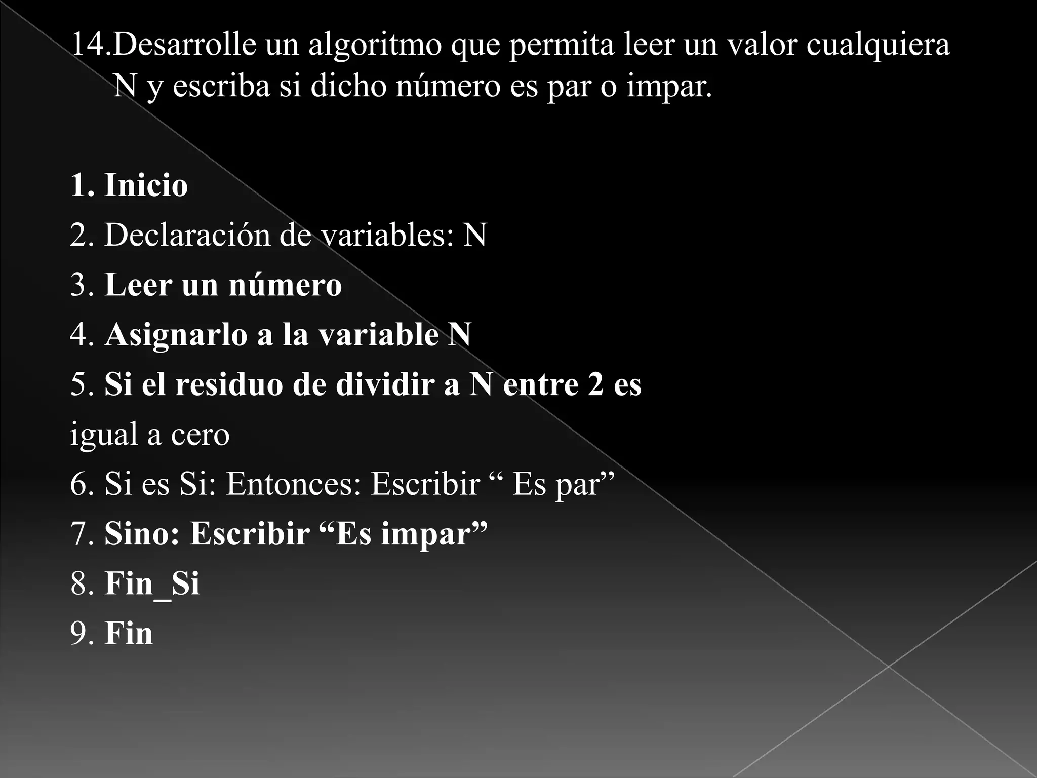 14.Desarrolle un algoritmo que permita leer un valor cualquiera N y escriba si dicho número es par o impar.1. Inicio2. Declaración de variables: N3. Leer un número4. Asignarlo a la variable N5. Si el residuo de dividir a N entre 2 esigual a cero6. Si es Si: Entonces: Escribir “ Es par”7. Sino: Escribir “Es impar”8. Fin_Si9. Fin