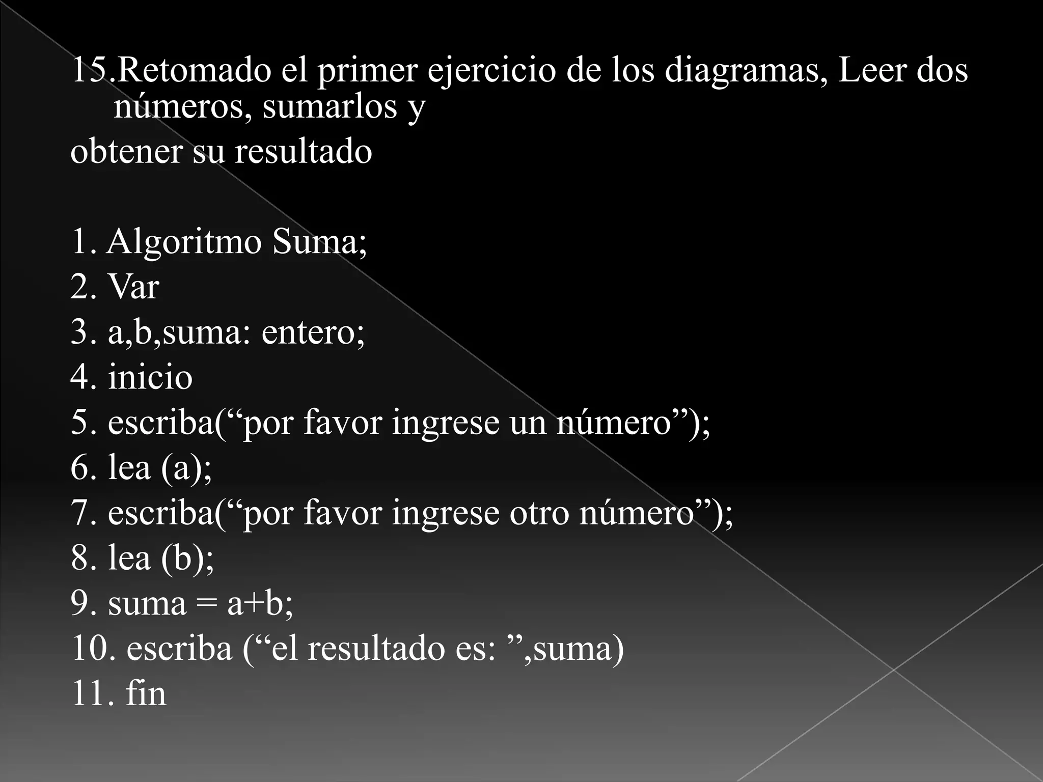 15.Retomado el primer ejercicio de los diagramas, Leer dos números, sumarlos yobtener su resultado1. Algoritmo Suma;2. Var3. a,b,suma: entero;4. inicio5. escriba(“por favor ingrese un número”);6. lea (a);7. escriba(“por favor ingrese otro número”);8. lea (b);9. suma = a+b;10. escriba (“el resultado es: ”,suma)11. fin