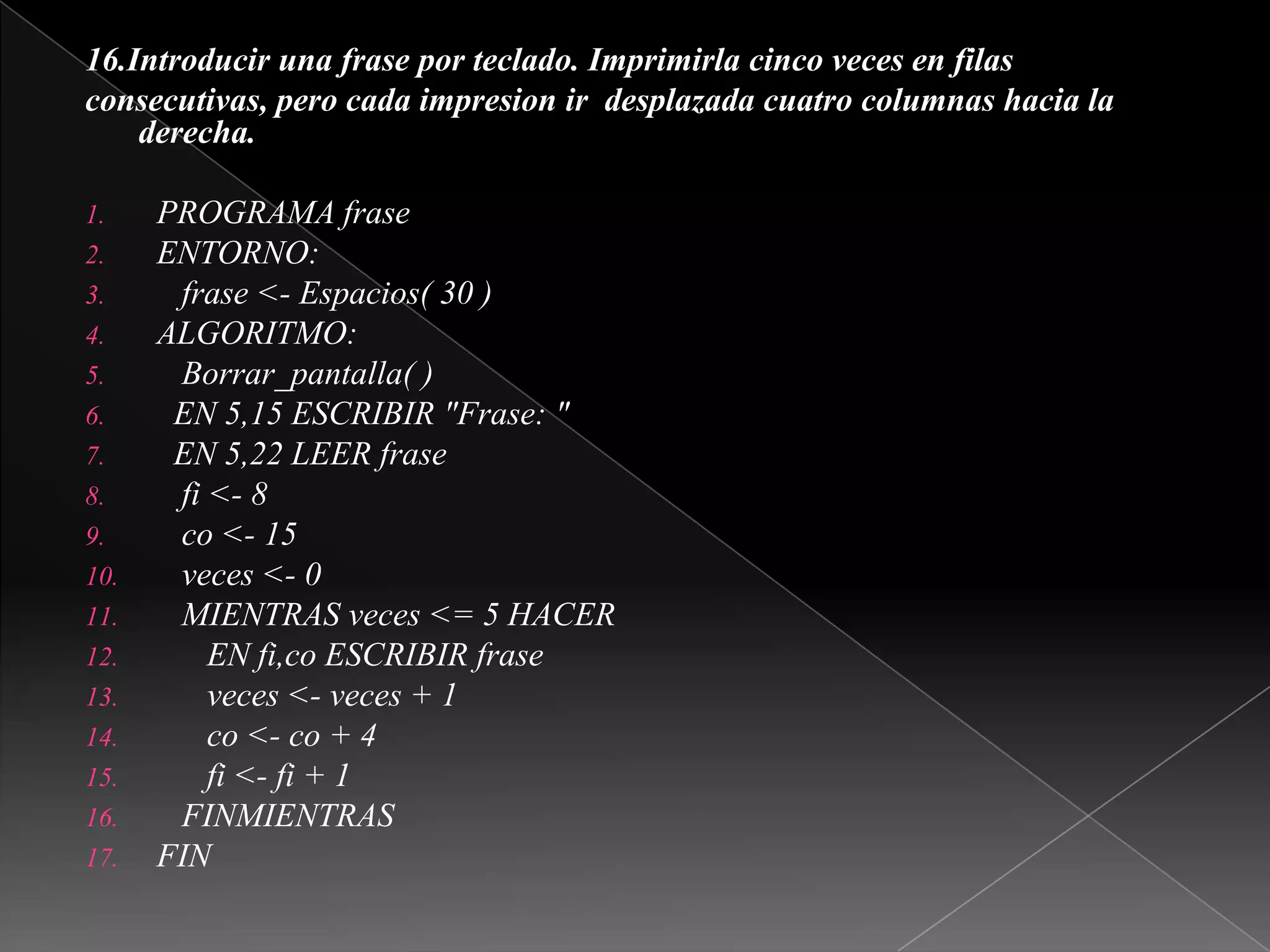 16.Introducir una frase por teclado. Imprimirla cinco veces en filasconsecutivas, pero cada impresion ir  desplazada cuatro columnas hacia laderecha. PROGRAMA fraseENTORNO:   frase <- Espacios( 30 )ALGORITMO:Borrar_pantalla( )  EN 5,15 ESCRIBIR "Frase: "  EN 5,22 LEER frase   fi <- 8co <- 15   veces <- 0   MIENTRAS veces <= 5 HACER      EN fi,co ESCRIBIR frase      veces <- veces + 1co <- co + 4      fi <- fi + 1   FINMIENTRASFIN