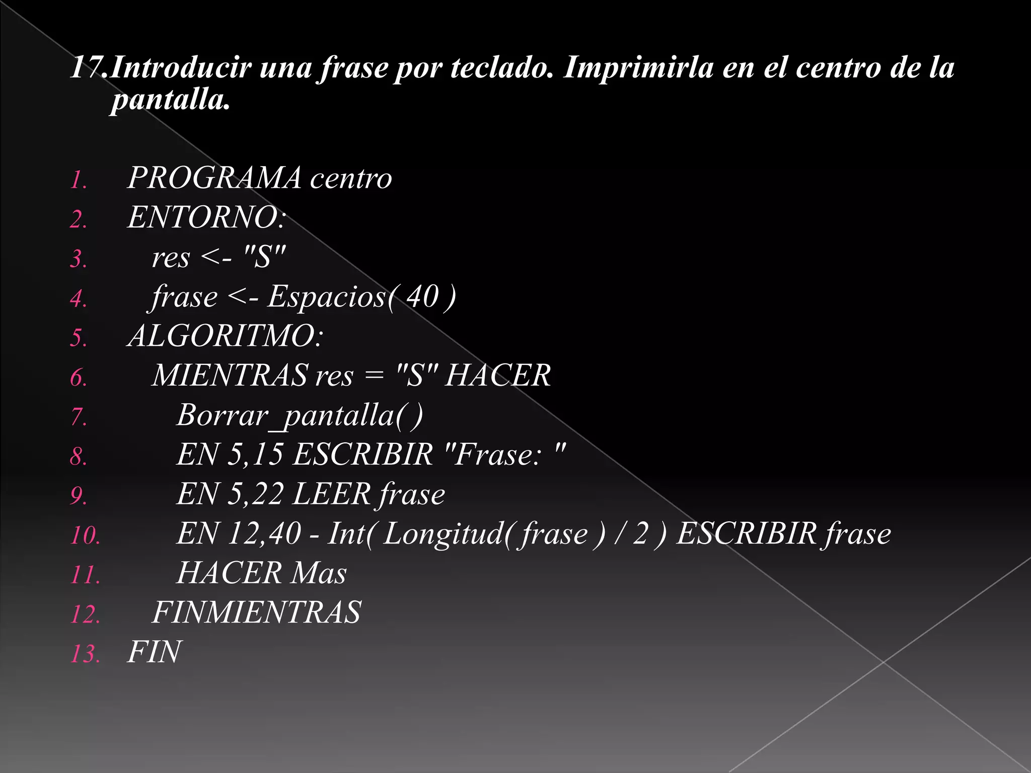17.Introducir una frase por teclado. Imprimirla en el centro de la pantalla. PROGRAMA centroENTORNO:   res <- "S"   frase <- Espacios( 40 )ALGORITMO:   MIENTRAS res = "S" HACERBorrar_pantalla( )      EN 5,15 ESCRIBIR "Frase: "      EN 5,22 LEER frase      EN 12,40 - Int( Longitud( frase ) / 2 ) ESCRIBIR frase      HACER Mas   FINMIENTRASFIN