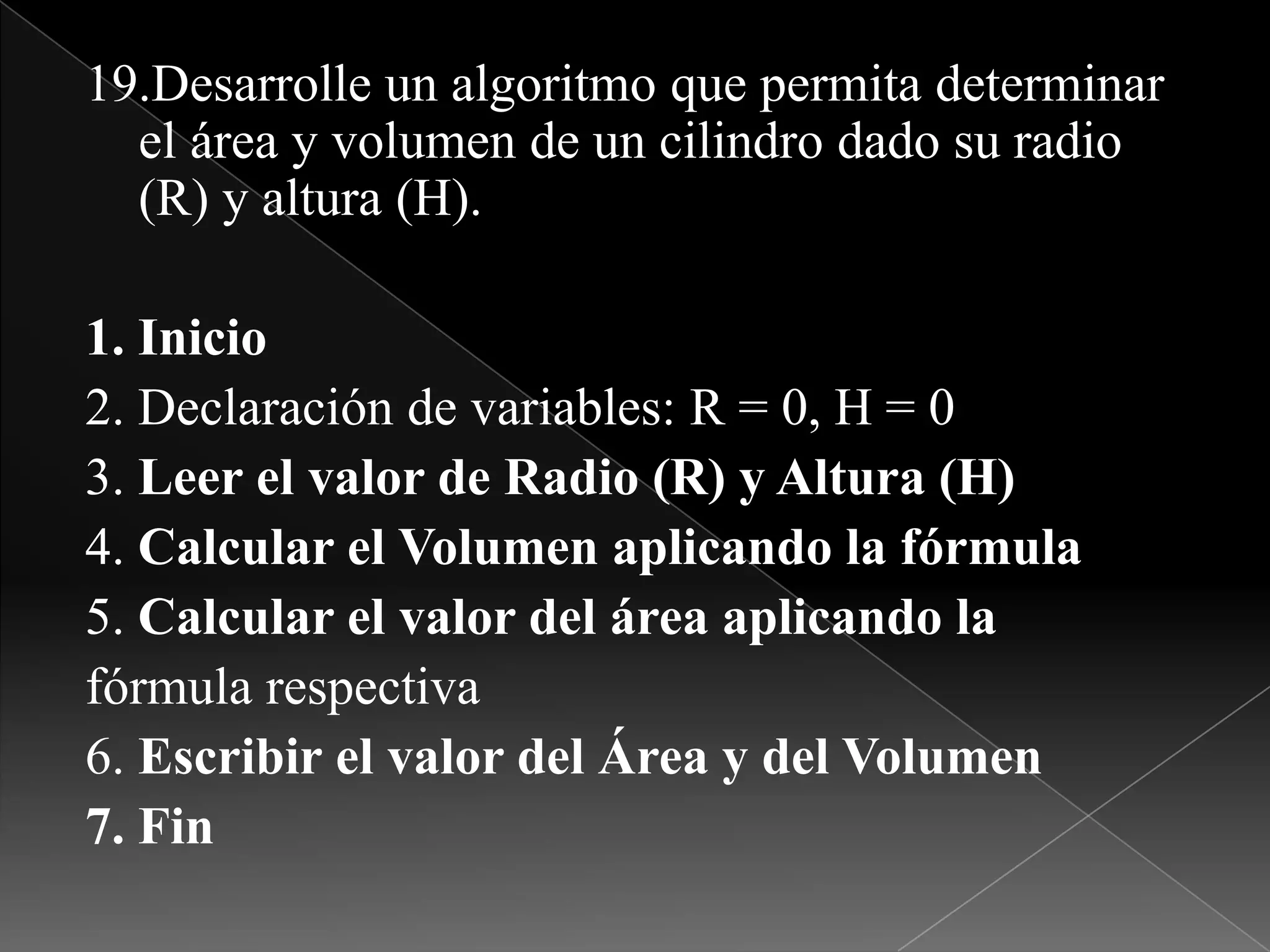 19.Desarrolle un algoritmo que permita determinar el área y volumen de un cilindro dado su radio (R) y altura (H).1. Inicio2. Declaración de variables: R = 0, H = 03. Leer el valor de Radio (R) y Altura (H)4. Calcular el Volumen aplicando la fórmula5. Calcular el valor del área aplicando lafórmula respectiva6. Escribir el valor del Área y del Volumen7. Fin