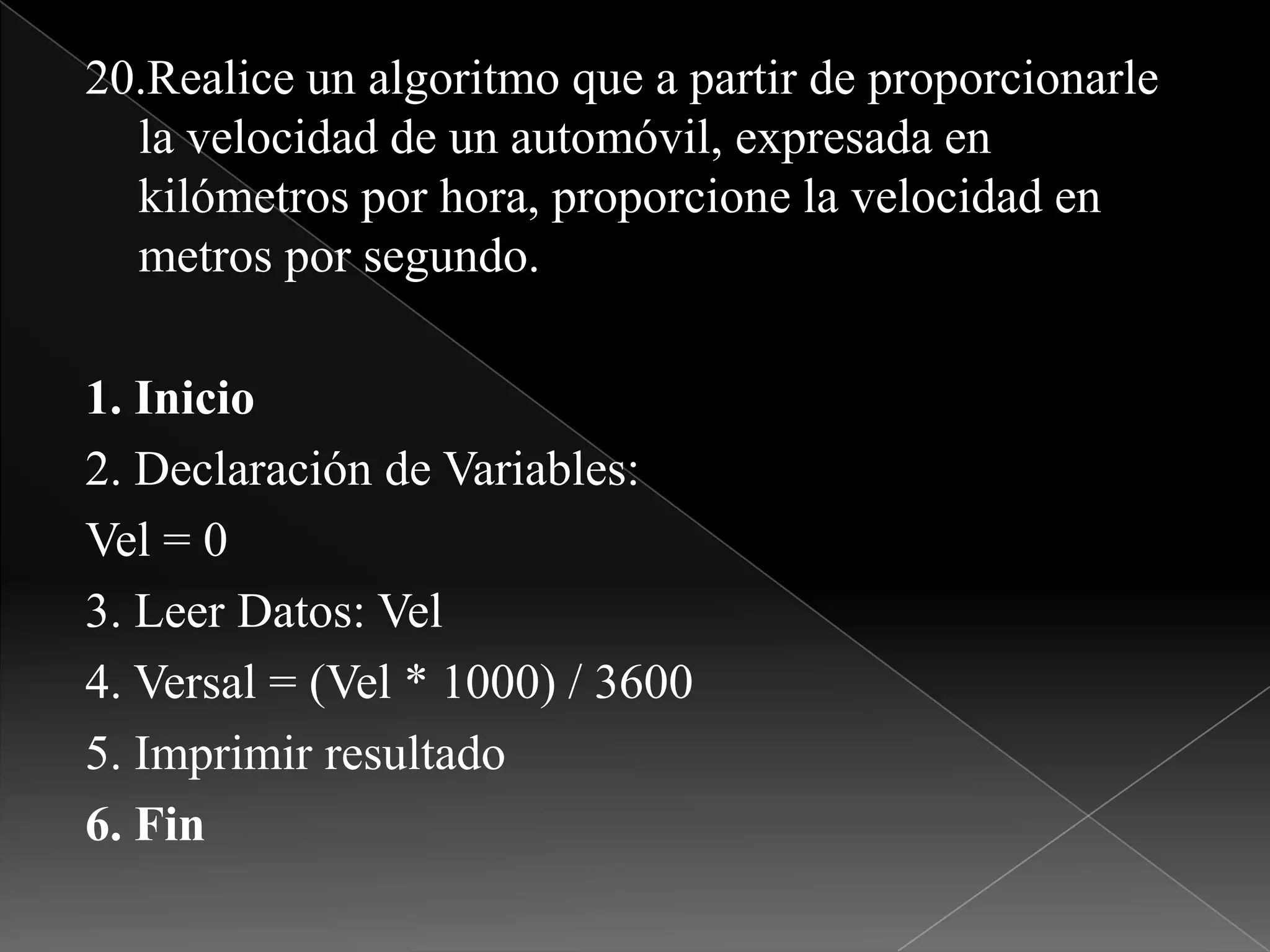 20.Realice un algoritmo que a partir de proporcionarle la velocidad de un automóvil, expresada en kilómetros por hora, proporcione la velocidad en metros por segundo.1. Inicio2. Declaración de Variables:Vel = 03. Leer Datos: Vel4. Versal = (Vel * 1000) / 36005. Imprimir resultado6. Fin