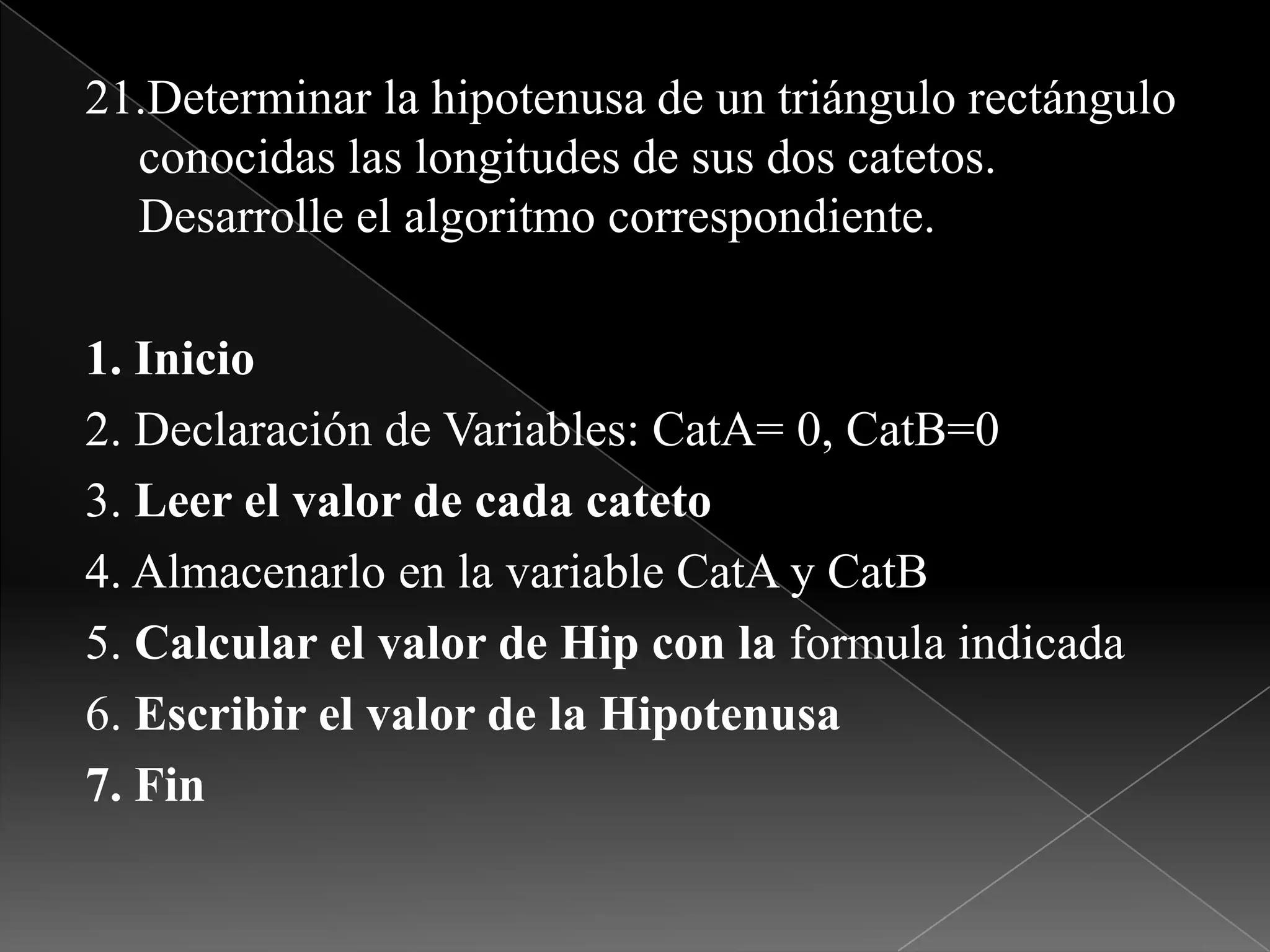 21.Determinar la hipotenusa de un triángulo rectángulo conocidas las longitudes de sus dos catetos. Desarrolle el algoritmo correspondiente.1. Inicio2. Declaración de Variables: CatA= 0, CatB=03. Leer el valor de cada cateto4. Almacenarlo en la variable CatAy CatB5. Calcular el valor de Hip con la formula indicada6. Escribir el valor de la Hipotenusa7. Fin