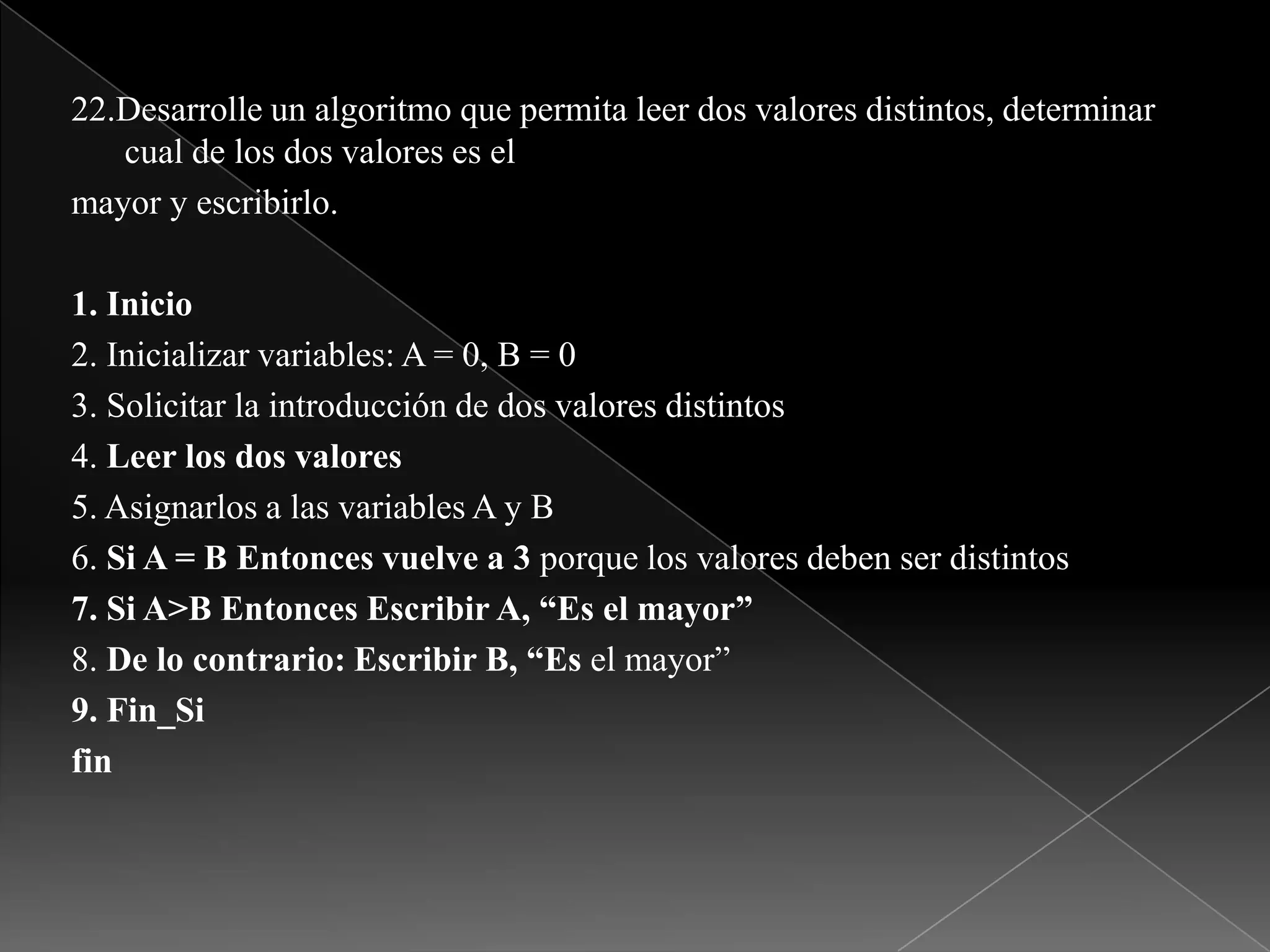 22.Desarrolle un algoritmo que permita leer dos valores distintos, determinar cual de los dos valores es elmayor y escribirlo.1. Inicio2. Inicializar variables: A = 0, B = 03. Solicitar la introducción de dos valores distintos4. Leer los dos valores5. Asignarlos a las variables A y B6. Si A = B Entonces vuelve a 3 porque los valores deben ser distintos7. Si A>B Entonces Escribir A, “Es el mayor”8. De lo contrario: Escribir B, “Es el mayor”9. Fin_Sifin